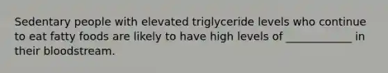 Sedentary people with elevated triglyceride levels who continue to eat fatty foods are likely to have high levels of ____________ in their bloodstream.