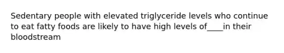 Sedentary people with elevated triglyceride levels who continue to eat fatty foods are likely to have high levels of____in their bloodstream