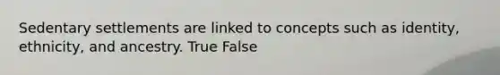 Sedentary settlements are linked to concepts such as identity, ethnicity, and ancestry. True False