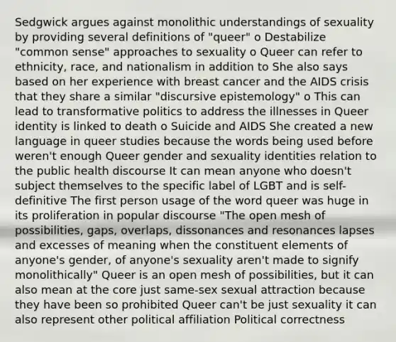 Sedgwick argues against monolithic understandings of sexuality by providing several definitions of "queer" o Destabilize "<a href='https://www.questionai.com/knowledge/kKtyuJ3TFs-common-sense' class='anchor-knowledge'>common sense</a>" approaches to sexuality o Queer can refer to ethnicity, race, and nationalism in addition to She also says based on her experience with breast cancer and the AIDS crisis that they share a similar "discursive epistemology" o This can lead to transformative politics to address the illnesses in Queer identity is linked to death o Suicide and AIDS She created a new language in queer studies because the words being used before weren't enough Queer gender and sexuality identities relation to the public health discourse It can mean anyone who doesn't subject themselves to the specific label of LGBT and is self-definitive The first person usage of the word queer was huge in its proliferation in popular discourse "The open mesh of possibilities, gaps, overlaps, dissonances and resonances lapses and excesses of meaning when the constituent elements of anyone's gender, of anyone's sexuality aren't made to signify monolithically" Queer is an open mesh of possibilities, but it can also mean at <a href='https://www.questionai.com/knowledge/kD8KqkX2aO-the-core' class='anchor-knowledge'>the core</a> just same-sex sexual attraction because they have been so prohibited Queer can't be just sexuality it can also represent other political affiliation Political correctness