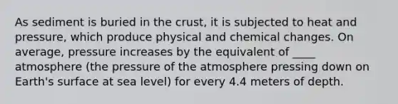 As sediment is buried in the crust, it is subjected to heat and pressure, which produce physical and chemical changes. On average, pressure increases by the equivalent of ____ atmosphere (the pressure of the atmosphere pressing down on Earth's surface at sea level) for every 4.4 meters of depth.