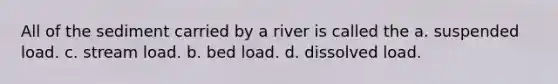 All of the sediment carried by a river is called the a. suspended load. c. stream load. b. bed load. d. dissolved load.