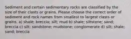 Sediment and certain sedimentary rocks are classified by the size of their clasts or grains. Please choose the correct order of sediment and rock names from smallest to largest clasts or grains. a) shale; breccia; silt; mud b) shale; siltstone; sand; breccia c) silt; sandstone; mudstone; conglomerate d) silt; shale; sand; breccia