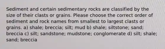 Sediment and certain sedimentary rocks are classified by the size of their clasts or grains. Please choose the correct order of sediment and rock names from smallest to largest clasts or grains. a) shale; breccia; silt; mud b) shale; siltstone; sand; breccia c) silt; sandstone; mudstone; conglomerate d) silt; shale; sand; breccia