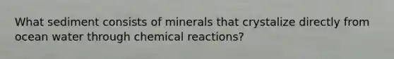 What sediment consists of minerals that crystalize directly from ocean water through chemical reactions?