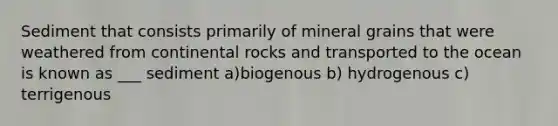 Sediment that consists primarily of mineral grains that were weathered from continental rocks and transported to the ocean is known as ___ sediment a)biogenous b) hydrogenous c) terrigenous