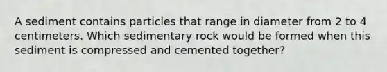 A sediment contains particles that range in diameter from 2 to 4 centimeters. Which sedimentary rock would be formed when this sediment is compressed and cemented together?