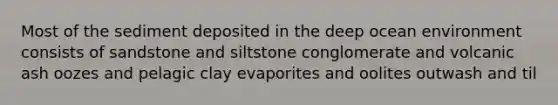 Most of the sediment deposited in the deep ocean environment consists of sandstone and siltstone conglomerate and volcanic ash oozes and pelagic clay evaporites and oolites outwash and til