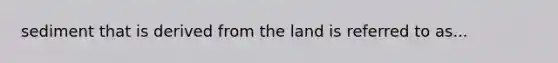 sediment that is derived from the land is referred to as...