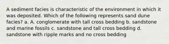 A sediment facies is characteristic of the environment in which it was deposited. Which of the following represents sand dune facies? a. A. conglomerate with tall cross bedding b. sandstone and marine fossils c. sandstone and tall cross bedding d. sandstone with ripple marks and no cross bedding