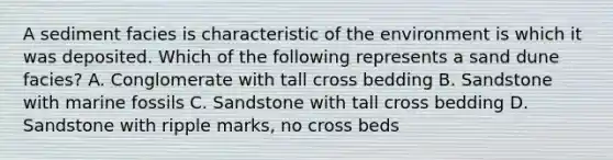 A sediment facies is characteristic of the environment is which it was deposited. Which of the following represents a sand dune facies? A. Conglomerate with tall cross bedding B. Sandstone with marine fossils C. Sandstone with tall cross bedding D. Sandstone with ripple marks, no cross beds