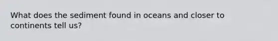 What does the sediment found in oceans and closer to continents tell us?