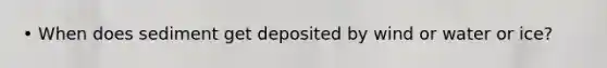 • When does sediment get deposited by wind or water or ice?