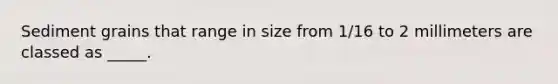 Sediment grains that range in size from 1/16 to 2 millimeters are classed as _____.