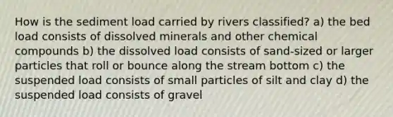 How is the sediment load carried by rivers classified? a) the bed load consists of dissolved minerals and other chemical compounds b) the dissolved load consists of sand-sized or larger particles that roll or bounce along the stream bottom c) the suspended load consists of small particles of silt and clay d) the suspended load consists of gravel