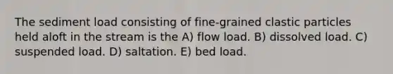 The sediment load consisting of fine-grained clastic particles held aloft in the stream is the A) flow load. B) dissolved load. C) suspended load. D) saltation. E) bed load.