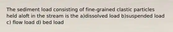 The <a href='https://www.questionai.com/knowledge/kHT6HJzI5c-sediment-load' class='anchor-knowledge'>sediment load</a> consisting of fine-grained clastic particles held aloft in the stream is the a)dissolved load b)suspended load c) flow load d) bed load