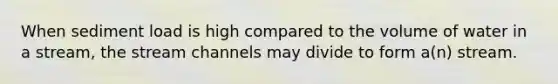 When sediment load is high compared to the volume of water in a stream, the stream channels may divide to form a(n) stream.