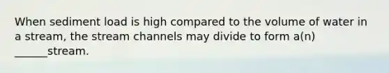 When sediment load is high compared to the volume of water in a stream, the stream channels may divide to form a(n) ______stream.