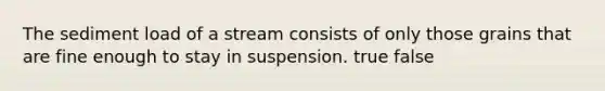 The sediment load of a stream consists of only those grains that are fine enough to stay in suspension. true false