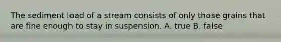 The sediment load of a stream consists of only those grains that are fine enough to stay in suspension. A. true B. false