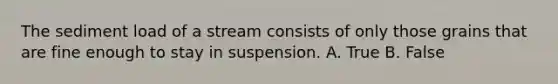 The sediment load of a stream consists of only those grains that are fine enough to stay in suspension. A. True B. False