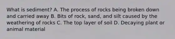 What is sediment? A. The process of rocks being broken down and carried away B. Bits of rock, sand, and silt caused by the weathering of rocks C. The top layer of soil D. Decaying plant or animal material