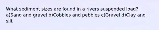 What sediment sizes are found in a rivers suspended load? a)Sand and gravel b)Cobbles and pebbles c)Gravel d)Clay and silt