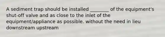 A sediment trap should be installed ________ of the equipment's shut-off valve and as close to the inlet of the equipment/appliance as possible. without the need in lieu downstream upstream