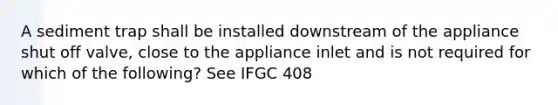 A sediment trap shall be installed downstream of the appliance shut off valve, close to the appliance inlet and is not required for which of the following? See IFGC 408