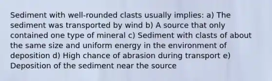 Sediment with well-rounded clasts usually implies: a) The sediment was transported by wind b) A source that only contained one type of mineral c) Sediment with clasts of about the same size and uniform energy in the environment of deposition d) High chance of abrasion during transport e) Deposition of the sediment near the source