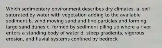 Which sedimentary environment describes dry climates. a. soil saturated by water with vegetation adding to the available sediment b. wind moving sand and fine particles and forming large sand dunes c. formed by sediment piling up where a river enters a standing body of water d. steep gradients, vigorous erosion, and fluvial systems confined by bedrock