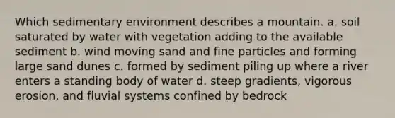 Which sedimentary environment describes a mountain. a. soil saturated by water with vegetation adding to the available sediment b. wind moving sand and fine particles and forming large sand dunes c. formed by sediment piling up where a river enters a standing body of water d. steep gradients, vigorous erosion, and fluvial systems confined by bedrock