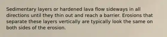 Sedimentary layers or hardened lava flow sideways in all directions until they thin out and reach a barrier. Erosions that separate these layers vertically are typically look the same on both sides of the erosion.