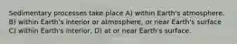 Sedimentary processes take place A) within Earth's atmosphere. B) within Earth's interior or atmosphere, or near Earth's surface C) within Earth's interior, D) at or near Earth's surface.