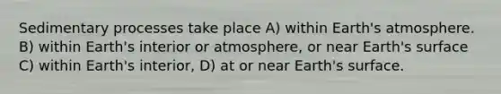 Sedimentary processes take place A) within <a href='https://www.questionai.com/knowledge/kRonPjS5DU-earths-atmosphere' class='anchor-knowledge'>earth's atmosphere</a>. B) within Earth's interior or atmosphere, or near Earth's surface C) within Earth's interior, D) at or near Earth's surface.