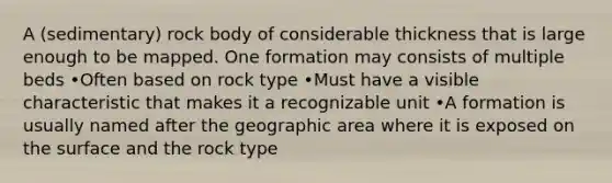 A (sedimentary) rock body of considerable thickness that is large enough to be mapped. One formation may consists of multiple beds •Often based on rock type •Must have a visible characteristic that makes it a recognizable unit •A formation is usually named after the geographic area where it is exposed on the surface and the rock type