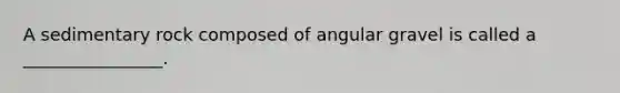 A sedimentary rock composed of angular gravel is called a ________________.