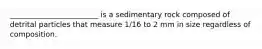 ________________________ is a sedimentary rock composed of detrital particles that measure 1/16 to 2 mm in size regardless of composition.