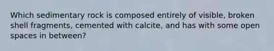 Which sedimentary rock is composed entirely of visible, broken shell fragments, cemented with calcite, and has with some open spaces in between?