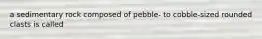 a sedimentary rock composed of pebble- to cobble-sized rounded clasts is called