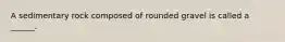 A sedimentary rock composed of rounded gravel is called a ______.