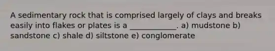 A sedimentary rock that is comprised largely of clays and breaks easily into flakes or plates is a ____________. a) mudstone b) sandstone c) shale d) siltstone e) conglomerate