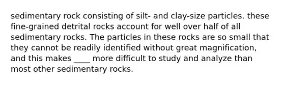 sedimentary rock consisting of silt- and clay-size particles. these fine-grained detrital rocks account for well over half of all sedimentary rocks. The particles in these rocks are so small that they cannot be readily identified without great magnification, and this makes ____ more difficult to study and analyze than most other sedimentary rocks.