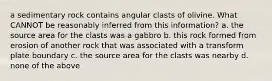 a sedimentary rock contains angular clasts of olivine. What CANNOT be reasonably inferred from this information? a. the source area for the clasts was a gabbro b. this rock formed from erosion of another rock that was associated with a transform plate boundary c. the source area for the clasts was nearby d. none of the above