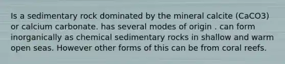 Is a sedimentary rock dominated by the mineral calcite (CaCO3) or calcium carbonate. has several modes of origin . can form inorganically as chemical sedimentary rocks in shallow and warm open seas. However other forms of this can be from coral reefs.