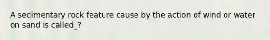 A sedimentary rock feature cause by the action of wind or water on sand is called_?