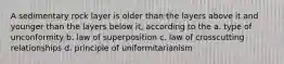 A sedimentary rock layer is older than the layers above it and younger than the layers below it, according to the a. type of unconformity b. law of superposition c. law of crosscutting relationships d. principle of uniformitarianism