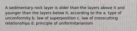 A sedimentary rock layer is older than the layers above it and younger than the layers below it, according to the a. type of unconformity b. law of superposition c. law of crosscutting relationships d. principle of uniformitarianism