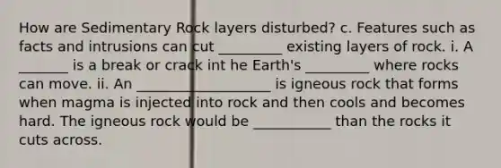 How are Sedimentary Rock layers disturbed? c. Features such as facts and intrusions can cut _________ existing layers of rock. i. A _______ is a break or crack int he Earth's _________ where rocks can move. ii. An ___________________ is igneous rock that forms when magma is injected into rock and then cools and becomes hard. The igneous rock would be ___________ than the rocks it cuts across.